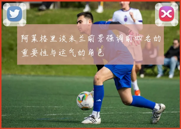 阿莱格里谈米兰前景强调前四名的重要性与运气的角色
