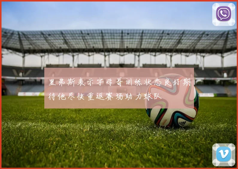 里弗斯表示字母哥训练状态良好期待他尽快重返赛场助力球队