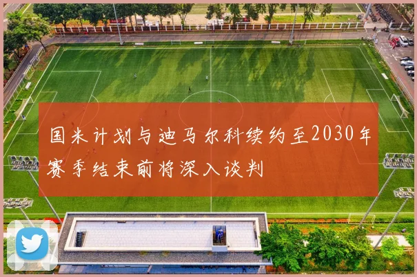 国米计划与迪马尔科续约至2030年赛季结束前将深入谈判