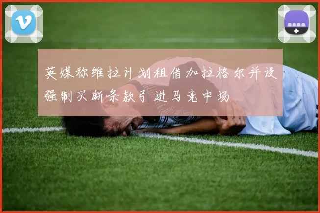 英媒称维拉计划租借加拉格尔并设强制买断条款引进马竞中场